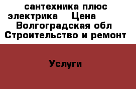 сантехника плюс электрика  › Цена ­ 100 - Волгоградская обл. Строительство и ремонт » Услуги   